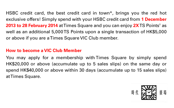 HSBC credit card, the best credit card in town*, brings you the red hot exclusive offers! Simply spend with your HSBC credit card from 1 December 2013 to 28 February 2014 at Times Square and you can enjoy 2X TS Points† as well as an additional 5,000 TS Points upon a single transaction of HK$5,000 or above if you are a Times Square VIC Club member.  How to become a VIC Club Member You may apply for a membership with Times Square by simply spend HK$20,000 or above (accumulate up to 5 sales slips) on the same day or spend HK$40,000 or above within 30 days (accumulate up to 15 sales slips) at Times Square.