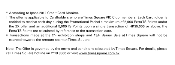  * According to Ipsos 2012 Credit Card Monitor.  † The offer is applicable to Cardholders who are Times Square VIC Club members. Each Cardholder is entitled to receive each day during the Promotional Period a maximum of 5,000 Extra TS Points under the 2X offer and an additional 5,000 TS Points upon a single transaction of HK$5,000 or above. The Extra TS Points are calculated by reference to the transaction date.   ‡ Transactions made at the 2/F exhibition shops and 13/F Bazaar Sale at Times Square will not be counted towards the amount spent at Times Square.  Note:  The Offer is governed by the terms and conditions stipulated by Times Square. For details, please call Times Square hotline on 2118 8900 or visit www.timessquare.com.hk. 