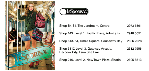  Shop B4-B5, The Landmark, Central | 2973 6861 Shop 143, Level 1, Pacific Place, Admiralty | 2918 0051  Shop 613, 6/F, Times Square, Causeway Bay | 2506 2928 Shop 3317, Level 3, Gateway Arcade,	Harbour City, Tsim Sha Tsui | 2312 7955  Shop 216, Level 2, New Town Plaza, Shatin | 2605 8813