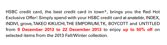 HSBC credit card, the best credit card in town*, brings you the Red Hot Exclusive Offer! Simply spend with your HSBC credit card at anateli?r, INDEX, INDIVI, grove, TAKEO KIKUCHI, THE EMPORIUM, TK, BOYCOTT and UNTITLED from 9 December 2013 to 22 December 2013 to enjoy up to 50% off on selected items from the 2013 Fall/Winter collection.