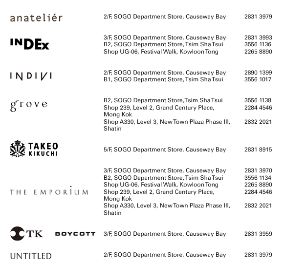  anateli?r 2/F, SOGO Department Store, Causeway Bay | 2831 3979 INDEX 3/F, SOGO Department Store, Causeway Bay | 2831 3993 B2, SOGO Department Store, Tsim Sha Tsui | 3556 1136	 Shop UG-06, Festival Walk, Kowloon Tong | 2265 8890 INDIVI 2/F, SOGO Department Store, Causeway Bay | 2890 1399 B1, SOGO Department Store, Tsim Sha Tsui | 3556 1017	 grove B2, SOGO Department Store,Tsim Sha Tsui | 3556 1138 Shop 239, Level 2, Grand Century Place,	Mong Kok | 2284 4546  Shop A330, Level 3, New Town Plaza Phase III, Shatin | 2832 2021  TAKEO KIKUCHI 5/F, SOGO Department Store, Causeway Bay | 2831 8915 THE EMPORIUM 3/F, SOGO Department Store, Causeway Bay | 2831 3970 B2, SOGO Department Store, Tsim Sha Tsui | 3556 1134	 Shop UG-06, Festival Walk, Kowloon Tong | 2265 8890 Shop 239, Level 2, Grand Century Place,Mong Kok | 2284 4546 Shop A330, Level 3, New Town Plaza Phase III, Shatin | 2832 2021  TK, BOYCOTT 3/F, SOGO Department Store, Causeway Bay | 2831 3959 UNTITLED 2/F, SOGO Department Store, Causeway Bay | 2831 3979