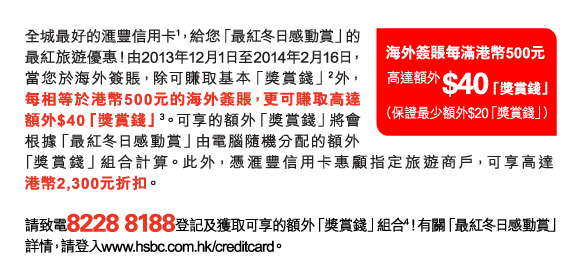 全城最好的匯豐信用卡(1)，給您「最紅冬日感動賞」的最紅旅遊優惠！由2013年12月1日至2014年2月16日，當您於海外簽賬，除可賺取基本「獎賞錢」(2)外，每相等於港幣500元的海外簽賬，更可賺取高達額外$40「獎賞錢」(3)。可享的額外「獎賞錢」將會根據「最紅冬日感動賞」由電腦隨機分配的額外「獎賞錢」組合計算。此外，憑匯豐信用卡惠顧指定旅遊商戶，可享高達港幣2,300元折扣。 

請致電8228 8188登記及獲取可享的額外「獎賞錢」組合(4)！有關「最紅冬日感動賞」詳情，請登入www.hsbc.com.hk/creditcard。 

海外簽賬每滿港幣500元 
高達額外$40「獎賞錢」 
（保證最少額外$20「獎賞錢」） 