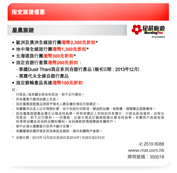 指定旅遊優惠 

星晨旅遊 
-歐洲及澳洲全線旅行團港幣2,300元折扣* 
-地中海全線旅行團港幣1,300元折扣* 
-北海道旅行團港幣300元折扣* 
-指定自遊行套票港幣200元折扣： 
	 -泰國Dusit Thani酒店系列自遊行產品（報名日期 : 2013年12月） 
	 -馬爾代夫全線自遊行產品 
-指定郵輪產品高達港幣100元折扣 

註： 
-行程及／或有關安排如有更改，恕不另行通知。 
-所有優惠不適用於網上交易。 
-指定優惠旅遊產品須視乎報名人數及機位情況方能確定。 
-有關費用以成人佔半間房計算，但不包括任何稅項、燃油附加費、保險費、簽證費及服務費等。 
-指定優惠旅遊產品價目以報名時為準。所有宣傳品上列明的所有價目、行程及航班資料，如有任何更改，恕不另行通知。一切價格、出發日期及訂購條款概以報名時為準。有關商戶保留收取旺季附加費及其他附加費的權利。其他條款詳情請聯絡有關商戶。 
-客戶必須以匯豐銀行信用卡繳付全費。 
-有關優惠供應詳情及其他條款及細則，請向有關商戶查詢。 
*出發日期︰2013年12月20日至29日及2014年1月28日至2月5日 
電話號碼：2519 8088 
www.mst.com.hk 
牌照號碼：350018 