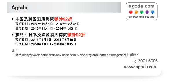 Agoda 
-中國及英國酒店房間額外92折 
預訂日期：2013年11月1日 - 2013年12月31日 
住宿日期：2013年11月1日 - 2014年1月31日 
-澳門、日本及法國酒店房間額外92折 
預訂日期：2014年1月1日 - 2014年2月16日 
住宿日期：2014年1月1日 - 2014年3月15日 

註： 
-須透過http://www.homeandaway.hsbc.com/1/2/hna2/global-partner/tl/#agoda預訂房間。 
電話號碼：3071 5005 
www.agoda.com 