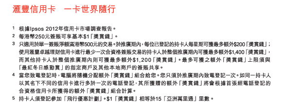 匯豐信用卡 一卡世界隨行 

1.根據Ipsos 2012年信用卡市場調查報告。 
2.每港幣250元簽賬可享基本$1「獎賞錢」。 
3.只適用於單一簽賬淨額滿港幣500元的交易。於推廣期內，每位已登記的持卡人每星期可獲最多額外$200「獎賞錢」；使用匯豐卓越理財信用卡進行最少一次合資格簽賬交易的持卡人於整個推廣期內可獲最多額外$1,400「獎賞錢」，而其他持卡人於整個推廣期內則可獲最多額外$1,200「獎賞錢」。最多可獲之額外「獎賞錢」上限須與 「最紅冬日感動賞」的指定商戶及其他本地商戶的簽賬共享。 
4.當您致電登記時，電腦將隨機分配額外「獎賞錢」組合給您。您只須於推廣期內致電登記一次。如同一持卡人以其名下不同的信用卡進行多於一次的電話登記，其所獲贈的額外「獎賞錢」將會根據首張經電話登記的合資格信用卡所獲得的額外「獎賞錢」組合計算。 
5.持卡人須登記參加「飛行優惠計劃」。$1「獎賞錢」相等於15「亞洲萬里通」里數。 