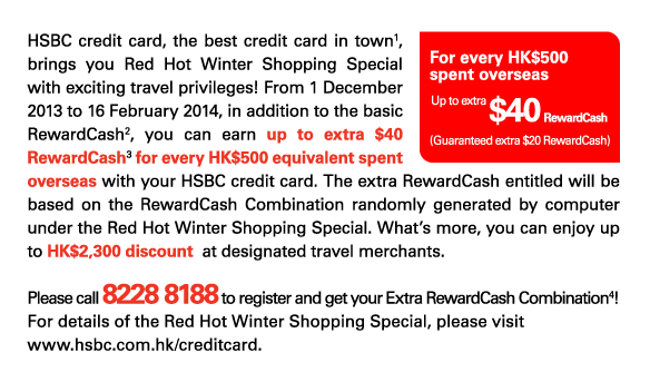 HSBC credit card, the best credit card in town(1), brings you Red Hot Winter Shopping Special with exciting travel privileges! From 1 December 2013 to 16 February 2014, in addition to the basic RewardCash(2), you can earn up to extra $40 RewardCash(3) for every HK$500 equivalent spent overseas with your HSBC credit card. The extra RewardCash entitled will be based on the RewardCash Combination randomly generated by computer under the Red Hot Winter Shopping Special. What's more, you can enjoy up to HK$2,300 discount at designated travel merchants.   Please call 8228 8188 to register and get your Extra RewardCash Combination(4)! For details of the Red Hot Winter Shopping Special, please visit www.hsbc.com.hk/creditcard.   For every HK$500spent overseas  Up to extra$40 RewardCash  (Guaranteed extra $20 RewardCash) 