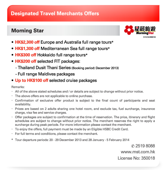 Designated Travel Merchants Offers   Morning Star  -HK$2,300 off Europe and Australia full range tours*  -HK$1,300 off Mediterranean Sea full range tours*  -HK$300 off Hokkaido full range tours*  -HK$200 off selected FIT packages:  	 - Thailand Dusit Thani Series (Booking period: December 2013)  	 - Full range Maldives packages  -Up to HK$100 off selected cruise packages   Remarks:  -All of the above stated schedules and / or details are subject to change without prior notice.  -The above offers are not applicable to online purchase.  -Confirmation of exclusive offer product is subject to the final count of participants and seat availability.  -Prices are based on 2 adults sharing one hotel room, and exclude tax, fuel surcharge, insurance charge, visa fee and service charges.  -Offer packages are subject to confirmation at the time of reservation. The price, itinerary and flight schedules are subject to change without prior notice. The merchant reserves the right to apply a surcharge during peak periods. For more information please contact the merchant.  -To enjoy the offers, full payment must be made by an Eligible HSBC Credit Card.  -For full terms and conditions, please contact the merchant.  *Tour departure periods: 20 - 29 December 2013 and 28 January - 5 February 2014  Tel no: 2519 8088  www.mst.com.hk  License No: 350018 