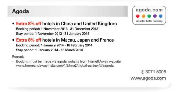 Agoda  -Extra 8% off hotels in China and United Kingdom  Booking period: 1 November 2013 - 31 December 2013  Stay period: 1 November 2013 - 31 January 2014  -Extra 8% off hotels in Macau, Japan and France  Booking period: 1 January 2014 - 16 February 2014  Stay period: 1 January 2014 - 15 March 2014   Remark:  -Booking must be made via agoda website from home&Away website www.homeandaway.hsbc.com/1/2/hna2/global-partner/tl/#agoda  Tel no: 3071 5005  www.agoda.com 