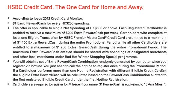 HSBC Credit Card. The One Card for Home and Away.   1.According to Ipsos 2012 Credit Card Monitor.  2.$1 basic RewardCash for every HK$250 spending.  3.The offer is applicable to single Net Spending of HK$500 or above. Each Registered Cardholder is entitled to receive a maximum of $200 Extra RewardCash per week. Cardholders who complete at least one Eligible Transaction by HSBC Premier MasterCard® Credit Card are entitled to a maximum of $1,400 Extra RewardCash during the entire Promotional Period while all other Cardholders are entitled to a maximum of $1,200 Extra RewardCash during the entire Promotional Period. The maximum Extra RewardCash entitled should be shared with spendings at designated merchants and other local merchants under Red Hot Winter Shopping Special programme.  4.You will obtain a set of Extra RewardCash Combination randomly generated by computer when you register via hotline. You just need to call the hotline to register once during the Promotional Period. If a Cardholder performs more than one Hotline Registration with different Eligible Credit Card(s), the eligible Extra RewardCash will be calculated based on the RewardCash Combination allotted to the first registered Eligible Credit Card under the first Hotline Registration.  5.Cardholders are required to register for Mileage Programme. $1 RewardCash is equivalent to 15 Asia Miles™. 