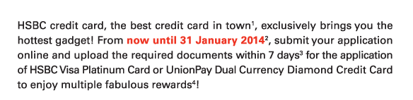 HSBC credit card, the best credit card in town(1), exclusively brings you the hottest gadget! From now until 31 January 2014(2), submit your application online and upload the required documents within 7 days(3) for the application of HSBC Visa Platinum Card or UnionPay Dual Currency Diamond Credit Card to enjoy multiple fabulous rewards(4)! 