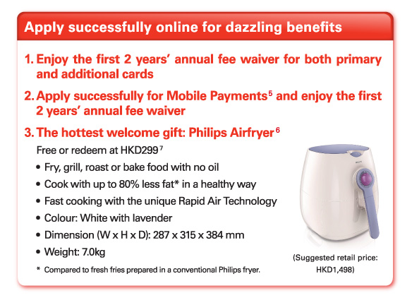 Apply successfully online for dazzling benefits   1.Enjoy the first 2 years' annual fee waiver for both primary and additional cards   2.Apply successfully for Mobile Payments(5) and enjoy the first 2 years' annual fee waiver   3.The hottest welcome gift: Philips Airfryer (6)   Free or redeem at HKD299(7)  -Fry, grill, roast or bake food with no oil  -Cook with up to 80% less fat* in a healthy way  -Fast cooking with the unique Rapid Air Technology  -Colour: White with lavender  -Dimension (W x H x D): 287 x 315 x 384 mm  -Weight: 7.0kg  *Compared to fresh fries prepared in a conventional Philips fryer.   (Suggested retail price: HKD1,498) 