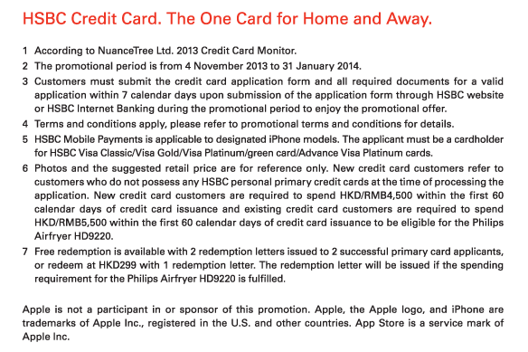 HSBC Credit Card. The One Card for Home and Away.   1. According to NuanceTree Ltd. 2013 Credit Card Monitor.  2. The promotional period is from 4 November 2013 to 31 January 2014.  3. Customers must submit the credit card application form and all required documents for a valid application within 7 calendar days upon submission of the application form through HSBC website or HSBC Internet Banking during the promotional period to enjoy the promotional offer.  4. Terms and conditions apply, please refer to promotional terms and conditions for details.  5. HSBC Mobile Payments is applicable to designated iPhone models. The applicant must be a cardholder for HSBC Visa Classic/Visa Gold/Visa Platinum/green card/Advance Visa Platinum cards.  6. Photos and the suggested retail price are for reference only. New credit card customers refer to customers who do not possess any HSBC personal primary credit cards at the time of processing the application. New credit card customers are required to spend HKD/RMB4,500 within the first 60 calendar days of credit card issuance and existing credit card customers are required to spend HKD/RMB5,500 within the first 60 calendar days of credit card issuance to be eligible for the Philips Airfryer HD9220.  7. Free redemption is available with 2 redemption letters issued to 2 successful primary card applicants, or redeem at HKD299 with 1 redemption letter. The redemption letter will be issued if the spending requirement for the Philips Airfryer HD9220 is fulfilled.   Apple is not a participant in or sponsor of this promotion. Apple, the Apple logo, and iPhone are trademarks of Apple Inc., registered in the U.S. and other countries. App Store is a service mark of Apple Inc. 