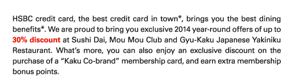 HSBC credit card, the best credit card in town*, brings you the best dining benefits*. We are proud to bring you exclusive 2014 year-round offers of up to 30% discount at Sushi Dai, Mou Mou Club and Gyu-Kaku Japanese Yakiniku Restaurant. What's more, you can also enjoy an exclusive discount on the purchase of a 