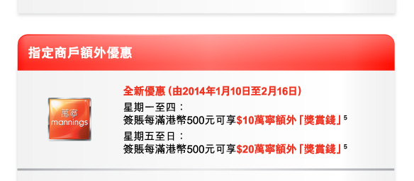 指定商戶額外優惠 
萬寧 | 全新優惠（由2014年1月10日至2月16日） 
星期一至四：簽賬每滿港幣500元可享$10萬寧額外「獎賞錢」(5) 
星期五至日：簽賬每滿港幣500元可享$20萬寧額外「獎賞錢」(5) 