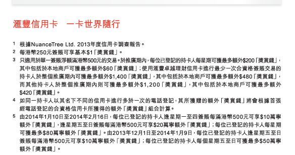 匯豐信用卡 一卡世界隨行 
          
1 根據NuanceTree Ltd. 2013年度信用卡調查報告。 
2 每港幣250元簽賬可享基本$1「獎賞錢」。 
3 只適用於單一簽賬淨額滿港幣500元的交易。於推廣期內，每位已登記的持卡人每星期可獲最多額外$200「獎賞錢」，其中包括於本地商戶可獲最多額外$60「獎賞錢」；使用匯豐卓越理財信用卡進行最少一次合資格簽賬交易的持卡人於整個推廣期內可獲最多額外$1,400「獎賞錢」，其中包括於本地商戶可獲最多額外$480「獎賞錢」，而其他持卡人於整個推廣期內則可獲最多額外$1,200「獎賞錢」，其中包括於本地商戶可獲最多額外$420「獎賞錢」。 
4 如同一持卡人以其名下不同的信用卡進行多於一次的電話登記，其所獲贈的額外「獎賞錢」將會根據首張經電話登記的合資格信用卡所獲得的額外「獎賞錢」組合計算。 
5 由2014年1月10日至2014年2月16日，每位已登記的持卡人逢星期一至四簽賬每滿港幣500元可享$10萬寧額外「獎賞錢」，逢星期五至日簽賬每滿港幣500元可享$20萬寧額外「獎賞錢」；每位已登記的持卡人每星期可獲最多$80萬寧額外「獎賞錢」。由2013年12月1日至2014年1月9日，每位已登記的持卡人逢星期五至日簽賬每滿港幣500元可享$10萬寧額外「獎賞錢」；每位已登記的持卡人每個星期五至日可獲最多$50萬寧額外「獎賞錢」。 