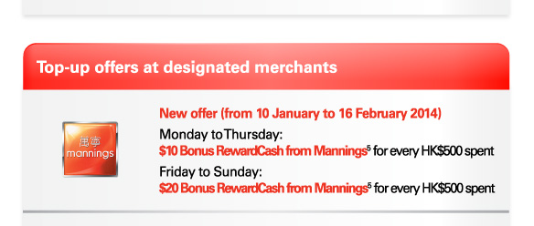 Top-up offers at designated merchants  Mannings | New offer (from 10 January to 16 February 2014)  Monday to Thursday: $10 Bonus RewardCash from Mannings(5) for every HK$500 spent  Friday to Sunday: $20 Bonus RewardCash from Mannings(5) for every HK$500 spent  