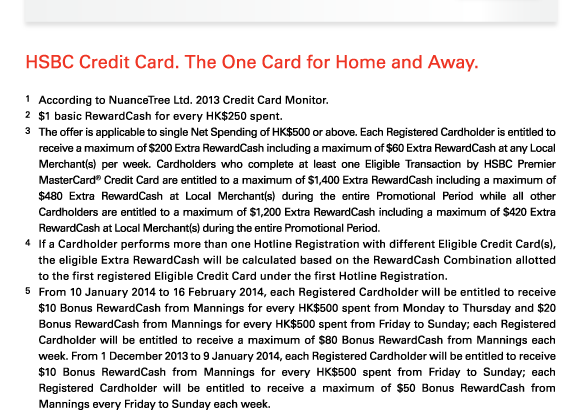 HSBC Credit Card. The One Card for Home and Away.   1 According to NuanceTree Ltd. 2013 Credit Card Monitor.  2 $1 basic RewardCash for every HK$250 spent.  3 The offer is applicable to single Net Spending of HK$500 or above. Each Registered Cardholder is entitled to receive a maximum of $200 Extra RewardCash including a maximum of $60 Extra RewardCash at any Local Merchant(s) per week. Cardholders who complete at least one Eligible Transaction by HSBC Premier MasterCard? Credit Card are entitled to a maximum of $1,400 Extra RewardCash including a maximum of $480 Extra RewardCash at Local Merchant(s) during the entire Promotional Period while all other Cardholders are entitled to a maximum of $1,200 Extra RewardCash including a maximum of $420 Extra RewardCash at Local Merchant(s) during the entire Promotional Period.  4 If a Cardholder performs more than one Hotline Registration with different Eligible Credit Card(s), the eligible Extra RewardCash will be calculated based on the RewardCash Combination allotted to the first registered Eligible Credit Card under the first Hotline Registration.  5 From 10 January 2014 to 16 February 2014, each Registered Cardholder will be entitled to receive $10 Bonus RewardCash from Mannings for every HK$500 spent from Monday to Thursday and $20 Bonus RewardCash from Mannings for every HK$500 spent from Friday to Sunday; each Registered Cardholder will be entitled to receive a maximum of $80 Bonus RewardCash from Mannings each week. From 1 December 2013 to 9 January 2014, each Registered Cardholder will be entitled to receive $10 Bonus RewardCash from Mannings for every HK$500 spent from Friday to Sunday; each Registered Cardholder will be entitled to receive a maximum of $50 Bonus RewardCash from Mannings every Friday to Sunday each week. 