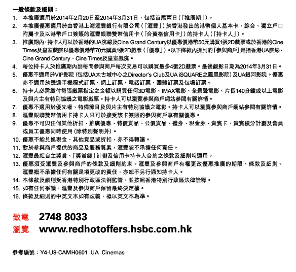一般條款及細則： 
1. 本推廣適用於2014年2月20日至2014年3月31日，包括首尾兩日（「推廣期」）。 
2. 本推廣優惠適用於由香港上海匯豐銀行有限公司（「匯豐」）於香港發出的港幣個人基本卡、綜合、獨立戶口附屬卡及以港幣戶口簽賬的匯豐銀聯雙幣信用卡（「合資格信用卡」）的持卡人（「持卡人」）。 
3. 推廣期內，持卡人可以於香港的UA院線及Cine Grand Century以優惠價港幣50元購買1張2D戲票或於香港的Cine Times及皇室戲院以優惠價港幣70元購買1張2D戲票（「優惠」）。以下條款內提到的「參與商戶」是指香港UA院線、Cine Grand Century、Cine Times及皇室戲院。 
4. 每位持卡人於推廣期內到每間參與商戶每次交易可以購買最多4張2D戲票。最後觀影日期為2014年3月31日。 
5. 優惠不適用於VIP影院（包括UA太古城中心之Director’s Club及UA iSQUARE之鳳凰影院）及UA銀河影院。優惠亦不適用於透過手機程式訂票、網上訂票、電話訂票、團體訂票及包場訂票。 
6. 持卡人必需繳付每張戲票指定之金額以購買任何3D電影、IMAX電影、全景聲電影、片長140分鐘或以上電影及與片主有特別協議之電影戲票。持卡人可以瀏覽參與商戶網站參閱有關詳情。 
7. 優惠不適用於優先場、特備節目及與片主有特別協議之電影。持卡人可以瀏覽參與商戶網站參閱有關詳情。 
8. 匯豐銀聯雙幣信用卡持卡人只可於接受該卡簽賬的參與商戶享有關優惠。 
9. 優惠不可與任何其他折扣、推廣優惠、特價貨品、公價貨品、禮券、現金券、貴賓卡、貴賓積分計劃及會員或員工優惠同時使用（除特別聲明外）。 
10. 優惠不能兌換現金、其他貨品或折扣，亦不得轉讓。 
11. 對於參與商戶提供的商品及服務質素，匯豐恕不承擔任何責任。 
12. 匯豐最紅自主獎賞、「獎賞錢」計劃及信用卡持卡人合約之條款及細則均適用。
13. 優惠須受匯豐及參與商戶的條款及細則約束。匯豐及參與商戶有權更改優惠推廣的期限、條款及細則。匯豐概不承擔任何有關是項更改的責任，亦恕不另行通知持卡人。 
14. 本條款及細則受香港特別行政區法例監管，並按照香港特別行政區法律詮釋。 
15. 如有任何爭議，匯豐及參與商戶保留最終決定權。 
16. 條款及細則的中英文本如有歧義，概以英文本為準。 

致電 2748 8033 
瀏覽 www.redhotoffers.hsbc.com.hk 

參考編號：Y4-U8-CAMH0601_UA_Cinemas 