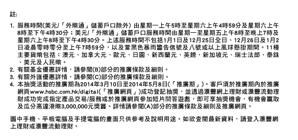 註:
1. 服務時間(美元/「外幣通」儲蓄戶口除外) 由星期一上午5時至星期六上午4時59分及星期六上午8時至下午4時30分；美元/「外幣通」儲蓄戶口服務時間由星期一至星期五上午8時至晚上7時及星期六上午8時至下午4時30分。上述服務時間不包括1月1日及12月25日全日、12月26日及1月2日凌晨零時零分至上午7時59分，以及當黑色暴雨警告信號及八號或以上風球懸掛期間。11種主要貨幣包括：澳元、加拿大元、歐元、日圓、新西蘭元、英鎊、新加坡元、瑞士法郎、泰銖、美元及人民幣。
2. 有關基金優惠詳情，請參閱(B)部分的推廣條款及細則。
3. 有關外匯優惠詳情，請參閱(C)部分的推廣條款及細則。
4. 本抽獎活動的推廣期為2014年3月10日至2014年5月8日(「推廣期」)。客戶須於推廣期內於推廣網頁www.hsbc.com.hk/digital(「推廣網頁」)成功登記抽獎，並透過匯豐網上理財或匯豐流動理財成功完成指定產品交易/服務或於推廣網頁參加短片問答遊戲，即可享抽獎機會，有機會贏取及瓜分高達港幣3,000,000元獎賞。詳情請參閱(A)部分的推廣條款及細則及推廣網頁。

圖中手機、平板電腦及手提電腦的畫面只供參考及說明用途。如欲查閱最新資料，請登入匯豐網上理財或匯豐流動理財。