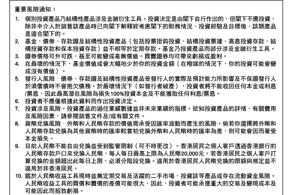 重要風險通知：
1. 個別投資產品乃結構性產品涉及金融衍生工具。投資決定是由閣下自行作出的，但閣下不應投資，除非中介人於銷售該產品時已向閣下解釋經考慮閣下的財務情況、投資經驗及目標後，該類產品是適合閣下的。 2. 基金、債券、存款證及結構性投資產品（包括股票掛鉤投資、結構投資票據、高息投資存款、結構投資存款和保本投資存款）並不相等於定期存款。基金乃投資產品而部分涉及金融衍生工具。 3. 證券價格可升可跌，甚至可能變成毫無價值。買賣證券均可帶來虧損或盈利。 4. 在最壞的情況下，基金價值或會大幅地少於你的投資金額（在極端的情況下，你的投資可能會變成沒有價值）。 5. 發行人風險–債券、存款證及結構性投資產品受發行人的實際和預計能力所影響及不保證發行人於須償債時不會拖欠債務。於最壞情況下（如發行者破產），投資者將不能收回任何本金或利息/票息，因此最高潛在風險為損失100%投資本金及不能獲取任何利息/票息。 6. 投資者不應僅根據此資料而作出投資決定。 7. 投資涉及風險。投資產品的過往業績數據並非未來業績的指標。欲知投資產品的詳情、有關費用及風險因素，請參閱銷售文件及/或有關文件。 8. 貨幣兌換風險–外幣和人民幣存款的價值需承受因匯率波動而產生的風險。倘若你選擇將外幣和人民幣存款兌換為其他貨幣時的匯率較當初兌換外幣和人民幣時的匯率為差，則可能會因而蒙受本金損失。 9. 目前人民幣不能自由兌換並受到監管限制（可不時更改）。香港居民之個人客戶透過香港銀行的人民幣存款戶口來兌換人民幣，每人每日最高上限為人民幣20,000元。若香港居民之個人客戶打算兌換的金額超出此每日上限，必須分階段兌換。適用於香港居民人民幣兌換的限額與規定並不適用於非香港居民。 10. 鑑於人民幣收益工具現時並無定期交易及活躍的二手市場，投資該等產品或存在流動資金風險。人民幣收益工具的買價和賣價的差價可能很大，因此，投資者可能承擔重大的交易及變現成本及可能因此而招致虧損。