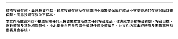 結構投資存款、高息投資存款、保本投資存款及存款證均不屬於受保障存款及不會受香港的存款保障計劃保障。高息投資存款並不保本。

本文件所載資料並不構成招攬任何人投資於本文所述之任何投資產品。你應就本身的投資經驗、投資目標、財政資源及其他相關條件，小心衡量自己是否適合參與任何投資項目。此文件內容未經證券及期貨事務監察委員會審核。
