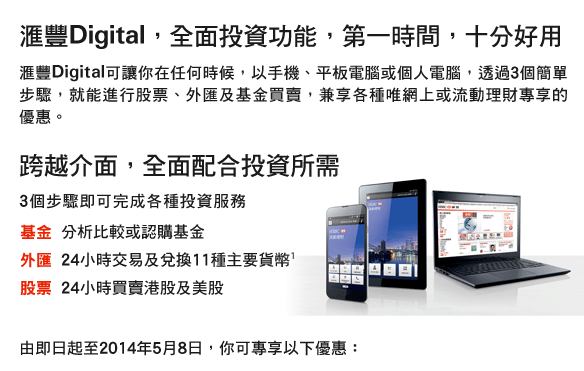 匯豐Digital，全面投資功能，第一時間，十分好用
匯豐Digital可讓你在任何時候，以手機、平板電腦或個人電腦，透過3個簡單步驟，就能進行股票、外匯及基金買賣，兼享各種唯網上或流動理財專享的優惠。
跨越介面，全面配合投資所需
3個步驟即可完成各種投資服務
基金	分析比較或認購基金
外匯	24小時交易及兌換11種主要貨幣1
股票	24小時買賣港股及美股
由即日起至2014年5月8日，你可專享以下優惠:
