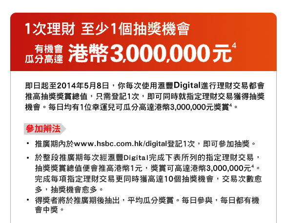1次理財 至少1個抽獎機會
有機會瓜分高達港幣3,000,000元4
即日起至2014年5月8日，你每次使用匯豐Digital進行理財交易都會推高抽獎獎賞總值，只需登記1次，即可同時就指定理財交易獲得抽獎機會。每日均有1位幸運兒可瓜分高達港幣3,000,000元獎賞4。
參加辨法
- 推廣期內於www.hsbc.com.hk/digital登記1次，即可參加抽獎。
- 於整段推廣期每次經匯豐Digital完成下表所列的指定理財交易，抽獎獎賞總值便會推高港幣1元，獎賞可高達港幣3,000,000元4。完成每項指定理財交易更同時獲高達10個抽獎機會，交易次數愈多，抽獎機會愈多。
- 得獎者將於推廣期後抽出，平均瓜分獎賞。每日參與，每日都有機會中獎。