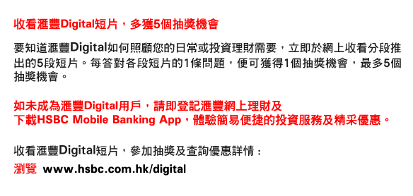 收看匯豐Digital短片，多獲5個抽獎機會
要知道匯豐Digital如何照顧您的日常或投資理財需要，立即於網上收看分段推出的5段短片。每答對各段短片的1條問題，便可獲得1個抽獎機會，最多5個抽獎機會。

如未成為匯豐Digital用戶，請即登記匯豐網上理財及
下載HSBC Mobile Banking App，體驗簡易便捷的投資服務及精采優惠。

收看匯豐Digital短片，參加抽獎及查詢優惠詳情 :
瀏覽 www.hsbc.com.hk/digital