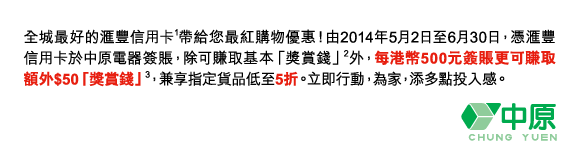 全城最好的匯豐信用卡(1)帶給您最紅購物優惠！由2014年5月2日至6月30日，憑匯豐信用卡於中原電器簽賬，除可賺取基本「獎賞錢」(2)外，每港幣500元簽賬更可賺取額外$50「獎賞錢」(3)，兼享指定貨品低至5折。立即行動，為家，添多點投入感。 

中原電器 