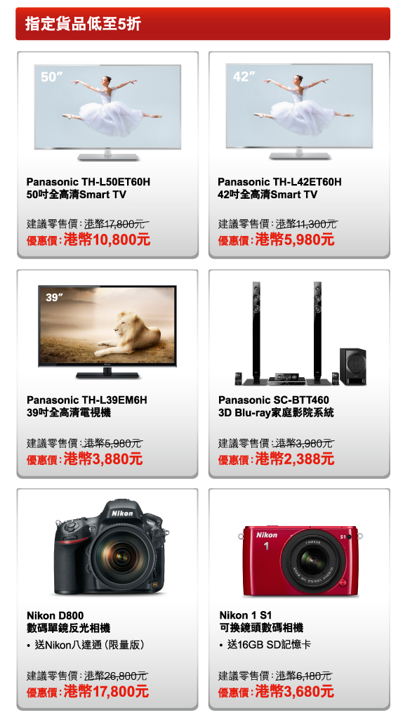 指定貨品低至5折 

Panasonic TH-L50ET60H 50吋全高清Smart TV 
建議零售價：港幣17,800元 
優惠價：港幣10,800元 

Panasonic TH-L42ET60H 42吋全高清Smart TV 
建議零售價：港幣11,300元 
優惠價：港幣5,980元 

Panasonic TH-L39EM6H 39吋全高清電視機 
建議零售價：港幣5,980元 
優惠價：港幣3,880元 

Panasonic SC-BTT460 3D Blu-ray家庭影院系統 
建議零售價：港幣3,980元 
優惠價：港幣2,388元 

Nikon D800 數碼單鏡反光相機 
- 送Nikon八達通（限量版） 
建議零售價：港幣26,800元 
優惠價：港幣17,800元 

Nikon 1 S1 可換鏡頭數碼相機 
- 送16GB SD記憶卡 
建議零售價：港幣6,180元 
優惠價：港幣3,680元 