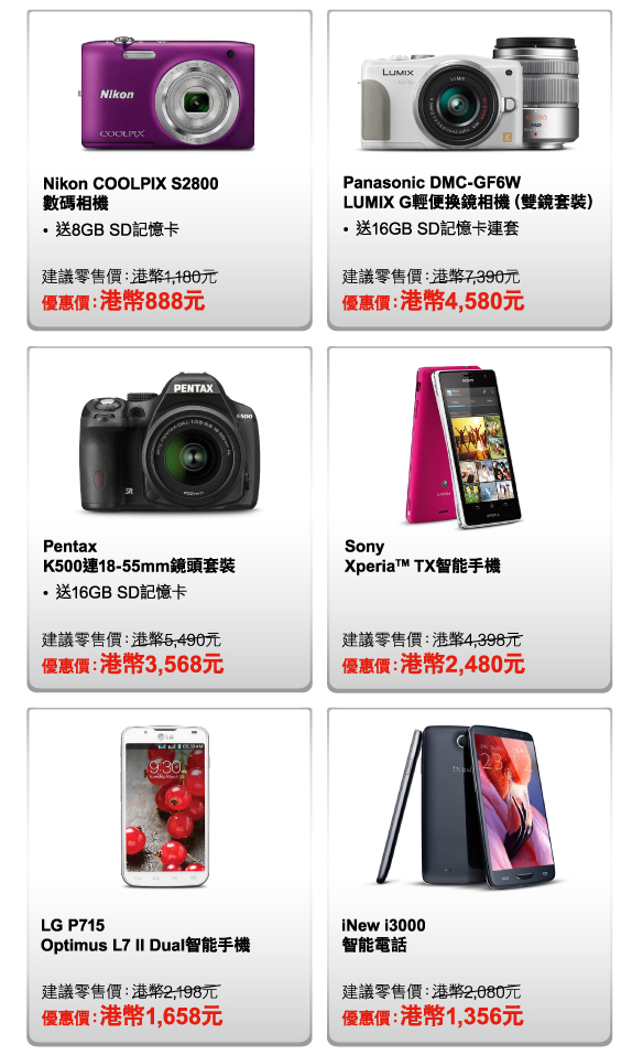 Nikon COOLPIX S2800 數碼相機 
- 送8GB SD記憶卡 
建議零售價：港幣1,180元 
優惠價：港幣888元 

Panasonic DMC-GF6W LUMIX G輕便換鏡相機（雙鏡套裝） 
- 送16GB SD記憶卡連套 
建議零售價：港幣7,390元 
優惠價：港幣4,580元 

Pentax K500連18-55mm鏡頭套裝 
- 送16GB SD記憶卡 
建議零售價：港幣5,490元 
優惠價：港幣3,568元 

Sony Xperia™ TX智能手機 
建議零售價：港幣4,398元 
優惠價：港幣2,480元 

LG P715 Optimus L7 II Dual智能手機 
建議零售價：港幣2,198元 
優惠價：港幣1,658元 

iNew i3000 智能電話 
建議零售價：港幣2,080元 
優惠價：港幣1,356元 