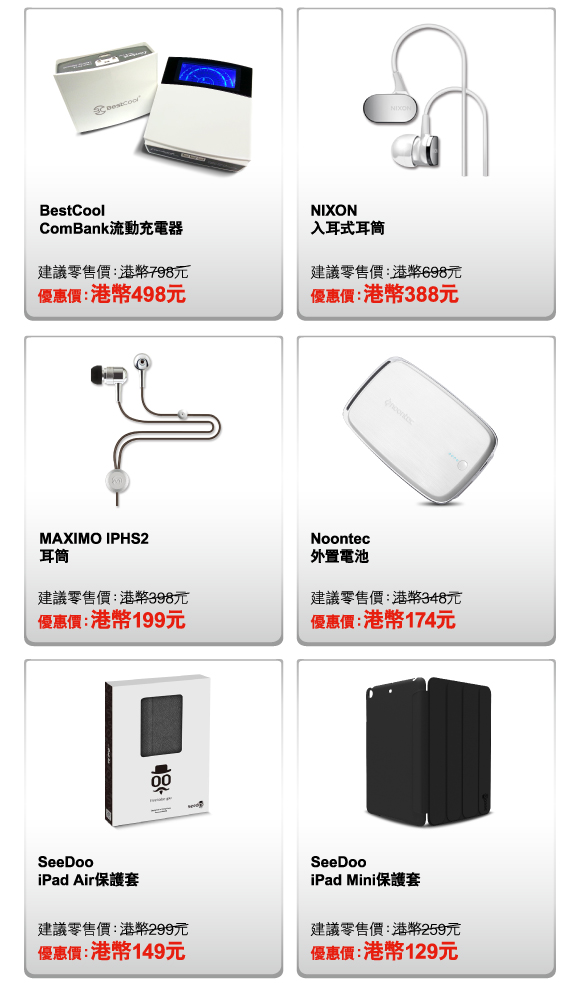 BestCool ComBank流動充電器 
建議零售價：港幣798元 
優惠價：港幣498元 

NIXON 入耳式耳筒 
建議零售價：港幣698元 
優惠價：港幣388元 

MAXIMO IPHS2 耳筒 
建議零售價：港幣398元 
優惠價：港幣199元 

Noontec 外置電池 
建議零售價：港幣348元 
優惠價：港幣174元 

SeeDoo iPad Air保護套 
建議零售價：港幣299元 
優惠價：港幣149元 

SeeDoo iPad Mini保護套 
建議零售價：港幣259元 
優惠價：港幣129元 