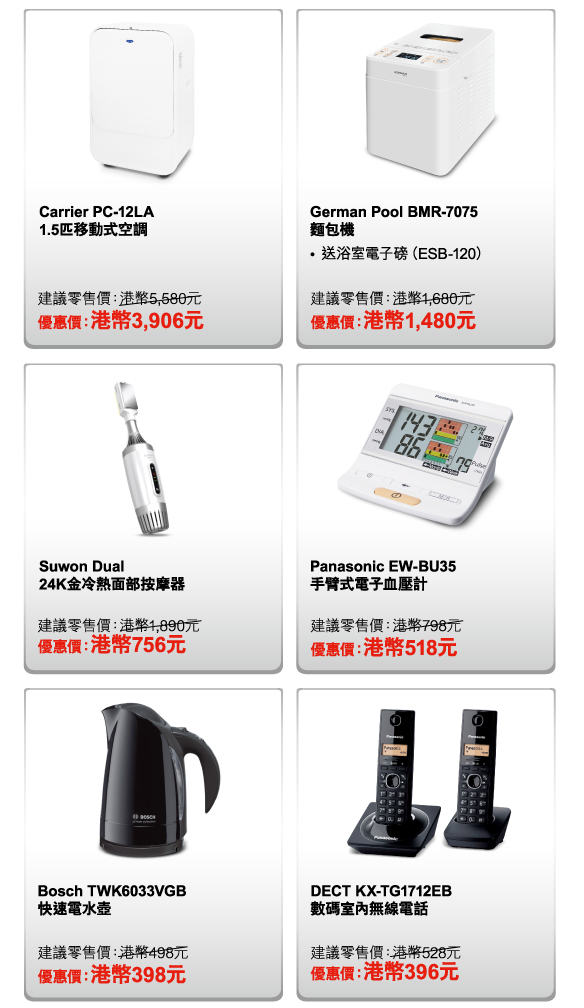 Carrier PC-12LA 1.5匹移動式空調 
建議零售價：港幣5,580元 
優惠價：港幣3,906元 

German Pool BMR-7075 麵包機 
- 送浴室電子磅（ESB-120） 
建議零售價：港幣1,680元 
優惠價：港幣1,480元 

Suwon Dual 24K金冷熱面部按摩器 
建議零售價：港幣1,890元 
優惠價：港幣756元 

Panasonic EW-BU35 手臂式電子血壓計 
建議零售價：港幣798元 
優惠價：港幣518元 

Bosch TWK6033VGB 快速電水壺 
建議零售價：港幣498元 
優惠價：港幣398元 

DECT KX-TG1712EB 數碼室內無線電話 
建議零售價：港幣528元 
優惠價：港幣396元 