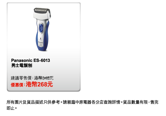 Panasonic ES-6013 男士電鬚刨 
建議零售價：港幣348元 
優惠價：港幣268元 

所有圖片及貨品描述只供參考。請親臨中原電器各分店查詢詳情。貨品數量有限，售完即止。 