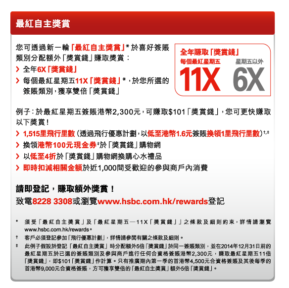 最紅自主獎賞 

全年賺取「獎賞錢」 
-每個最紅星期五11X 
-星期五以外6X 

您可透過新一輪「最紅自主獎賞」*於喜好簽賬類別分配額外「獎賞錢」賺取獎賞： 
-全年6X「獎賞錢」 
-每個最紅星期五11X「獎賞錢」*，於您所選的簽賬類別，獲享雙倍「獎賞錢」 

例子：於最紅星期五簽賬港幣2,300元，可賺取$101「獎賞錢」，您可更快賺取以下獎賞！ 
-1,515里飛行里數（透過飛行優惠計劃，以低至港幣1.6元簽賬換領1里飛行里數）†,‡ 
-換領港幣100元現金券‡於「獎賞錢」購物網 
-以低至4折於「獎賞錢」購物網換購心水禮品 
-即時扣減相關金額於近1,000間受歡迎的參與商戶內消費 

請即登記，賺取額外獎賞！ 
致電8228 3308或瀏覽www.hsbc.com.hk/rewards登記 

* 須受「最紅自主獎賞」及「最紅星期五—11X「獎賞錢」」之條款及細則約束，詳情請瀏覽www.hsbc.com.hk/rewards。 
† 客戶必須登記參加「飛行優惠計劃」，詳情請參閱有關之條款及細則。 
‡ 此例子假設於登記「最紅自主獎賞」時分配額外5倍「獎賞錢」於同一簽賬類別，並在2014年12月31日前的最紅星期五於已選的簽賬類別及參與商戶進行任何合資格簽賬港幣2,300元，賺取最紅星期五11倍「獎賞錢」，即$101「獎賞錢」作計算。只有推廣期內第一季的首港幣4,500元合資格簽賬及其後每季的首港幣9,000元合資格簽賬，方可獲享雙倍的「最紅自主獎賞」額外5倍「獎賞錢」。 