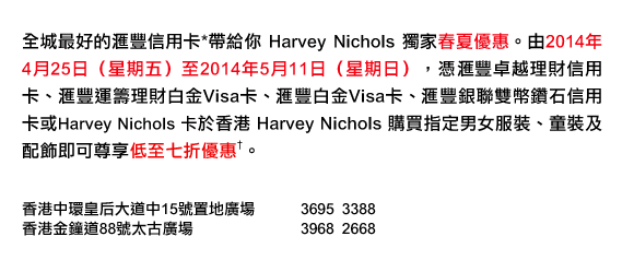全城最好的匯豐信用卡*帶給你 Harvey Nichols 獨家春夏優惠。由2014年4月25日（星期五）至2014年5月11日（星期日），憑匯豐卓越理財信用卡、匯豐運籌理財白金Visa卡、匯豐白金Visa卡、匯豐銀聯雙幣鑽石信用卡或Harvey Nichols 卡於香港 Harvey Nichols 購買指定男女服裝、童裝及配飾即可尊享低至七折優惠†。

香港中環皇后大道中15號置地廣場 3695 3388
香港金鐘道88號太古廣場 3968 2668