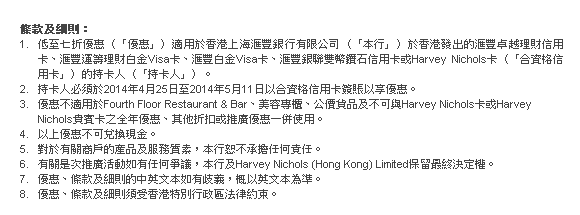 條款及細則：
1. 低至七折優惠（「優惠」）適用於香港上海匯豐銀行有限公司（「本行」）於香港發出的匯豐卓越理財信用卡、匯豐運籌理財白金Visa卡、匯豐白金Visa卡、匯豐銀聯雙幣鑽石信用卡或Harvey Nichols卡（「合資格信用卡」）的持卡人（「持卡人」）。
2. 持卡人必須於2014年4月25日至2014年5月11日以合資格信用卡簽賬以享優惠。
3. 優惠不適用於Fourth Floor Restaurant & Bar、美容專櫃、公價貨品及不可與Harvey Nichols卡或Harvey Nichols貴賓卡之全年優惠、其他折扣或推廣優惠一併使用。
4. 以上優惠不可兌換現金。
5. 對於有關商戶的產品及服務質素，本行恕不承擔任何責任。
6. 有關是次推廣活動如有任何爭議，本行及Harvey Nichols (Hong Kong) Limited保留最終決定權。
7. 優惠、條款及細則的中英文本如有歧義，概以英文本為準。
8. 優惠、條款及細則須受香港特別行政區法律約束。