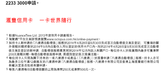 2233 3000申請。
匯豐信用卡    一卡世界隨行
1. 根據NuanceTree Ltd. 2013年度信用卡調查報告。
2. 淘寶網®平台交易詳情請瀏覽www.octopus.com.hk/online-payment。
3. 如持卡人新申請的「八達通自動增值」服務於2014年4月28日至6月30日完成首次自動增值交易及登記, 可獲得的額外簽賬回贈將會於2014年9月內自動存入用以登記的信用卡戶口內。而於2014年4月28日至9月30日完成首次自動增值交易及登記的新申請, 自動增值服務獎賞則於2014年12月內誌入有關戶口。每位持卡人於推廣期內最多可獲港幣200元簽賬回贈。每個自動增值服務申請, 需個別登記是次推廣活動。
4. 每位持卡人只限為閣下持有的一項八達通卡或產品（「八達通」）於匯豐申請「八達通自動增值」服務。持卡人亦可為最多三位年滿12歲親友的八達通申請「八達通自動增值」服務。八達通卡有限公司及香港上海匯豐銀行有限公司有權決定是否批核有關申請。
5. 每張八達通每日自動增值額的上限為港幣250元或港幣500元一次。