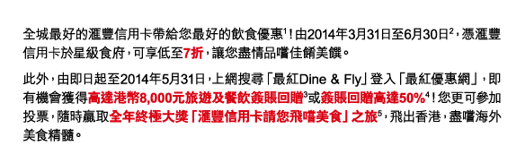 全城最好的匯豐信用卡帶給您最好的飲食優惠(1)！由2014年3月31日至6月30日(2)，憑匯豐信用卡於星級食府，可享低至7折，讓您盡情品嚐佳餚美饌。 
此外，由即日起至2014年5月31日，上網搜尋「最紅Dine & Fly」登入「最紅優惠網」，即有機會獲得高達港幣8,000元旅遊及餐飲簽賬回贈(3)或簽賬回贈高達50%(4)！您更可參加投票，隨時贏取全年終極大獎「匯豐信用卡請您飛嚐美食」之旅(5)，飛出香港，盡嚐海外美食精髓。 