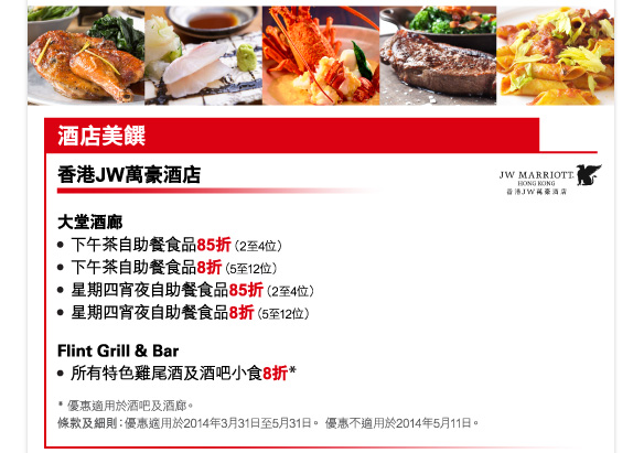 酒店美饌 

香港JW萬豪酒店 

大堂酒廊 
-下午茶自助餐食品85折（2至4位） 
-下午茶自助餐食品8折（5至12位） 
-星期四宵夜自助餐食品85折（2至4位） 
-星期四宵夜自助餐食品8折（5至12位） 

Flint Grill & Bar 
-所有特色雞尾酒及酒吧小食8折* 

* 優惠適用於酒吧及酒廊。 
條款及細則：優惠適用於2014年3月31日至5月31日。 優惠不適用於2014年5月11日。 