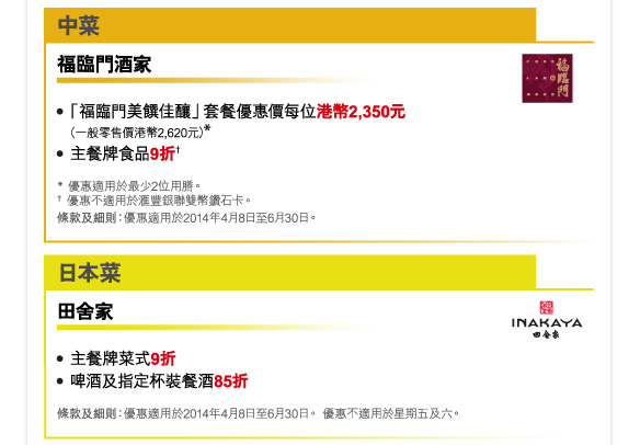 中菜 

福臨門酒家 

-「福臨門美饌佳釀」套餐優惠價每位港幣2,350元（一般零售價港幣2,620元）* 
-主餐牌食品9折† 

* 優惠適用於最少2位用膳。 
† 優惠不適用於匯豐銀聯雙幣鑽石卡。 
條款及細則：優惠適用於2014年4月8日至6月30日。 

日本菜 

田舍家 

-主餐牌菜式9折 
-啤酒及指定杯裝餐酒85折 

條款及細則：優惠適用於2014年4月8日至6月30日。 優惠不適用於星期五及六。 