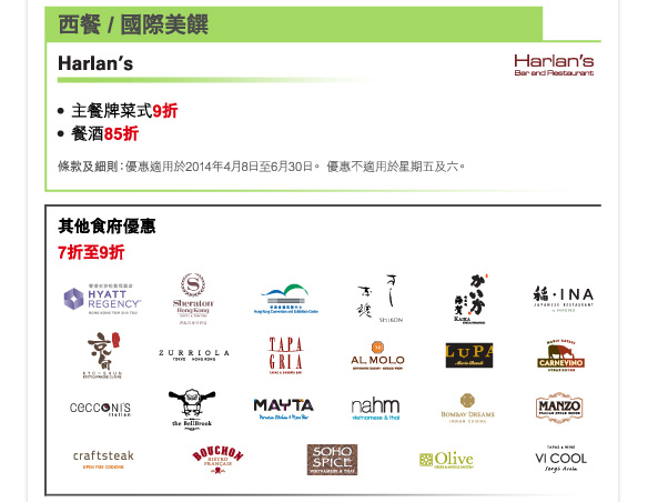 西餐 / 國際美饌 

Harlan’s 

-主餐牌菜式9折 
-餐酒85折 

條款及細則：優惠適用於2014年4月8日至6月30日。 優惠不適用於星期五及六。 

其他食府優惠 
7折至9折 

香港尖沙咀凱悅酒店 | 香港喜來登酒店 | 香港會議展覽中心 | 志魂壽司 | 鐵板燒海賀 | 稻（日本料理） | 京旬 | Zurriola | Tapagria | AL Molo Ristorante Italiano | LUPA by Mario Batali | Carnevino Steak House | Cecconi’s Italian | The Bellbrook Bistro Oz | Mayta Peruvian Kitchen & Pisco Bar | Nahm, Vietnamese & Thai | BOMBAY DREAMS, Indian | MANZO Italian Steak House | CRAFTSTEAK, Open Fire Cooking | Bouchon Bistro Francais | SOHO SPICE, Vietnamese & Thai | OLIVE, Greek & Middle Eastern, Soho | Vi Cool Sergi Arola 