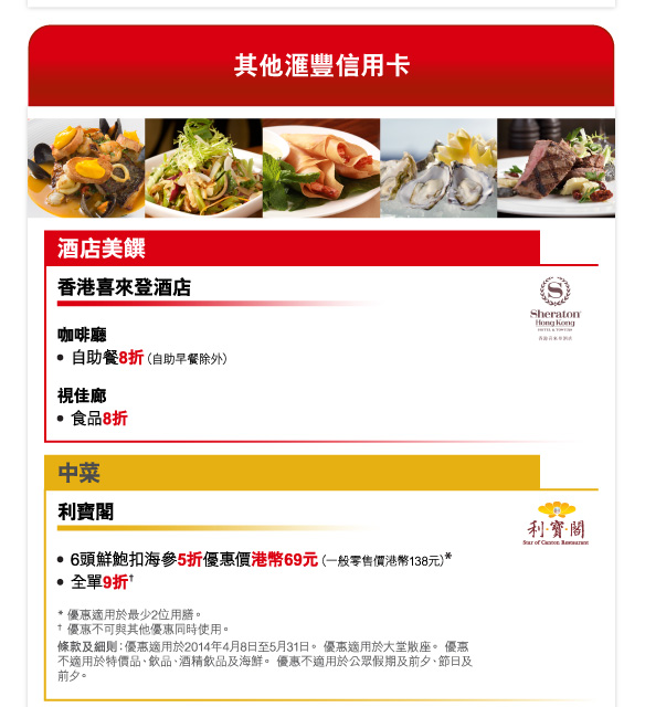 其他匯豐信用卡 

酒店美饌 

香港喜來登酒店 

咖啡廳 
-自助餐8折（自助早餐除外） 

視佳廊 
-食品8折 

中菜 

利寶閣 

-6頭鮮鮑扣海參5折優惠價港幣69元（一般零售價港幣138元）* 
-全單9折† 

* 優惠適用於最少2位用膳。 
† 優惠不可與其他優惠同時使用。 
條款及細則：優惠適用於2014年4月8日至5月31日。 優惠適用於大堂散座。 優惠不適用於特價品、飲品、酒精飲品及海鮮。 優惠不適用於公眾假期及前夕、節日及前夕。 