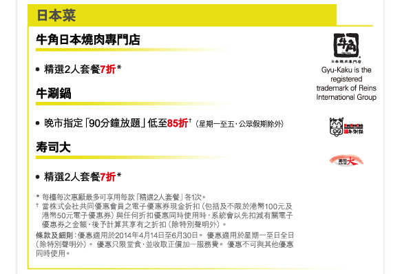 日本菜 

牛角日本燒肉專門店 

-精選2人套餐7折* 

牛涮鍋 

-晚市指定「90分鐘放題」低至85折†（星期一至五，公眾假期除外） 

壽司大 

-精選2人套餐7折* 

* 每檯每次惠顧最多可享用每款「精選2人套餐」各1次。 
† 當株式會社共同優惠會員之電子優惠券現金折扣（包括及不限於港幣100元及港幣50元電子優惠券）與任何折扣優惠同時使用時，系統會以先扣減有關電子優惠券之金額，後予計算其享有之折扣（除特別聲明外）。 
條款及細則：優惠適用於2014年4月14日至6月30日。 優惠適用於星期一至日全日（除特別聲明外）。 優惠只限堂食，並收取正價加一服務費。 優惠不可與其他優惠同時使用。 