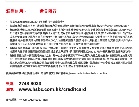 匯豐信用卡 一卡世界隨行 

1. 根據NuanceTree Ltd. 2013年度信用卡調查報告。 
2. 個別食府的優惠期有別，請查閱有關食府的優惠詳情。如無特別註明，即推廣期為2014年3月31日至6月30日。 
3. 有關高達港幣8,000元旅遊及餐飲簽賬回贈，本行於核實獲獎資格後，將安排獲獎通知書及換領細則於2014年7月31日或之前以平郵方式寄往獲獎持卡人的登記信用卡本地通訊地址。獲獎持卡人須於2014年4月8日至10月7日內於本地餐廳或海外進行簽賬方可獲獎。一經核實，本行將於2014年12月31日前按獲獎持卡人於上述時間內的本地餐廳或海外簽賬交易，把最多港幣8,000元之簽賬回贈誌入獲獎持卡人用作網上登記的合資格信用卡戶口內。若獲獎持卡人未能按獲獎通知書上列出之條件進行簽賬，有關大獎將被自動作廢。 
4. 有關簽賬回贈獎賞，本行將按是次已輸入網上遊戲的合資格交易的實際交易金額計算。每筆合資格交易於遊戲推廣期內獲享的簽賬回贈將受簽賬回贈金額上限所限，詳情請參閱最紅Dine & Fly半價獎賞條款及細則第9條。 
5. 有關「匯豐信用卡請您飛嚐美食」之旅，每一次合資格投票均可享一次贏取免費之旅的機會。有關免費之旅的其他部分將於稍後時間舉行投票。得獎名單將於2014年12月31日或之前於最紅優惠網公佈。每位得獎者可携同一位親友參加免費之旅，該親友必須為合資格持卡人並於免費之旅投票活動中進行最少一次合資格之投票。附上領獎細則的獲獎通知書會以平郵方式寄往獲獎持卡人登記信用卡的本地通訊地址。 

優惠須受有關條款及細則約束，詳情請瀏覽「最紅優惠網」www.redhotoffers.hsbc.com.hk。 

致電 2748 8033 
瀏覽 www.hsbc.com.hk/creditcard 

參考編號：Y4-U8-CAMH0202_eDM 