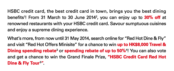 HSBC credit card, the best credit card in town, brings you the best dining benefits(1)! From 31 March to 30 June 2014(2), you can enjoy up to 30% off at renowned restaurants with your HSBC credit card. Savour sumptuous cuisines and enjoy a supreme dining experience. 
What’s more, from now until 31 May 2014, search online for “Red Hot Dine & Fly” and visit “Red Hot Offers Minisite” for a chance to win up to HK$8,000 Travel & Dining spending rebate(3) or spending rebate of up to 50%(4)! You can also vote and get a chance to win the Grand Finale Prize, “HSBC Credit Card Red Hot Dine & Fly Tour(5)”.