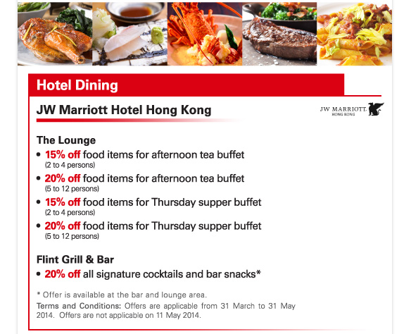 Hotel Dining 

JW Marriott Hotel Hong Kong 

The Lounge 
-15% off food items for afternoon tea buffet (2 to 4 persons) 
-20% off food items for afternoon tea buffet (5 to 12 persons) 
-15% off food items for Thursday supper buffet (2 to 4 persons) 
-20% off food items for Thursday supper buffet (5 to 12 persons) 

Flint Grill & Bar 
-20% off all signature cocktails and bar snacks* 

* Offer is available at the bar and lounge area. 
Terms and Conditions: Offers are applicable from 31 March to 31 May 2014. Offers are not applicable on 11 May 2014. 