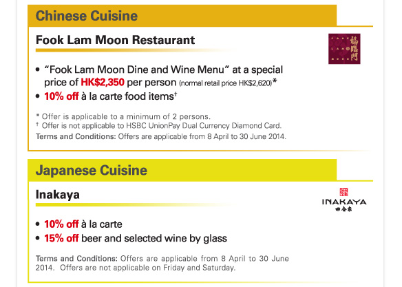 Chinese Cuisine 

Fook Lam Moon Restaurant 

-“Fook Lam Moon Dine and Wine Menu” at a special price of HK$2,350 per person (normal retail price HK$2,620)* 
-10% off a la carte food items† 

* Offer is applicable to a minimum of 2 persons. 
† Offer is not applicable to HSBC UnionPay Dual Currency Diamond Card. 
Terms and Conditions: Offers are applicable from 8 April to 30 June 2014. 

Japanese Cuisine 

Inakaya 

-10% off a la carte 
-15% off beer and selected wine by glass 

Terms and Conditions: Offers are applicable from 8 April to 30 June 2014. Offers are not applicable on Friday and Saturday. 