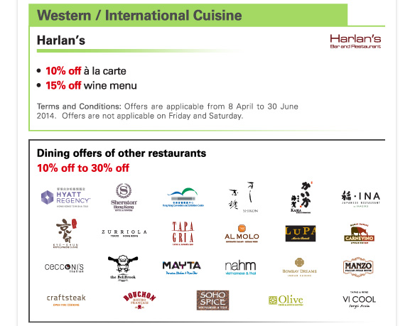 Western / International Cuisine 

Harlan’s 

-10% off a la carte 
-15% off wine menu 

Terms and Conditions: Offers are applicable from 8 April to 30 June 2014. Offers are not applicable on Friday and Saturday. 

Dining offers of other restaurants 
10% off to 30% off 

Hyatt Regency Hong Kong, Tsim Sha Tsui | Sheraton Hong Kong Hotel & Towers | Hong Kong Convention and Exhibition Centre | Sushi Shikon | Kaika | INA by Inagiku | Kyo Shun | Zurriola | Tapagria | AL Molo Ristorante Italiano | LUPA by Mario Batali | Carnevino Steak House | Cecconi’s Italian | The Bellbrook Bistro Oz | Mayta Peruvian Kitchen & Pisco Bar | Nahm, Vietnamese & Thai | BOMBAY DREAMS, Indian | MANZO Italian Steak House | CRAFTSTEAK, Open Fire Cooking | Bouchon Bistro Francais | SOHO SPICE, Vietnamese & Thai | OLIVE, Greek & Middle Eastern, Soho | Vi Cool Sergi Arola 