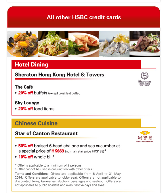 All other HSBC credit cards 

Hotel Dining 

Sheraton Hong Kong Hotel & Towers 

The Cafe 
-20% off buffets (except breakfast buffet) 

Sky Lounge 
-20% off food items 

Chinese Cuisine 

Star of Canton Restaurant 

-50% off braised 6-head abalone and sea cucumber at a special price of HK$69 (normal retail price HK$138)* 
-10% off whole bill† 

* Offer is applicable to a minimum of 2 persons. 
† Offer cannot be used in conjunction with other offers. 
Terms and Conditions: Offers are applicable from 8 April to 31 May 2014. Offers are applicable to lobby seat. Offers are not applicable to discounted items, beverages, alcoholic beverages and seafood. Offers are not applicable to public holidays and eves, festive days and eves. 